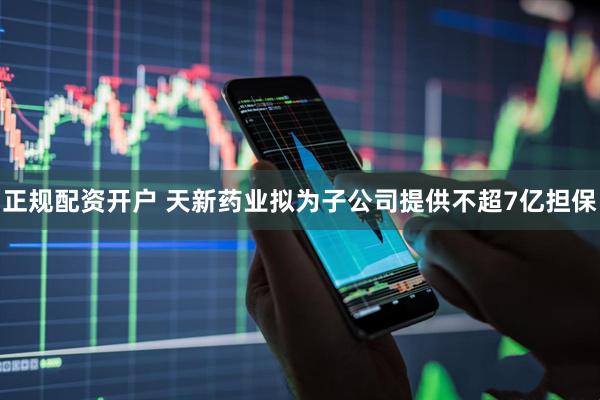 正规配资开户 天新药业拟为子公司提供不超7亿担保