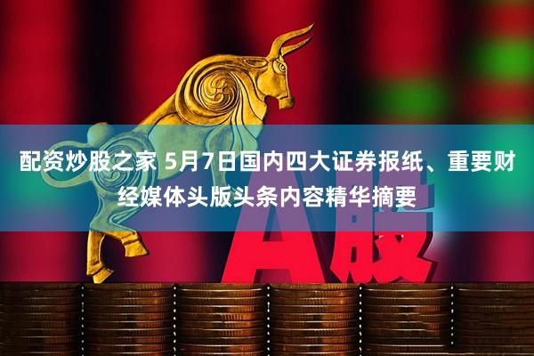 配资炒股之家 5月7日国内四大证券报纸、重要财经媒体头版头条内容精华摘要