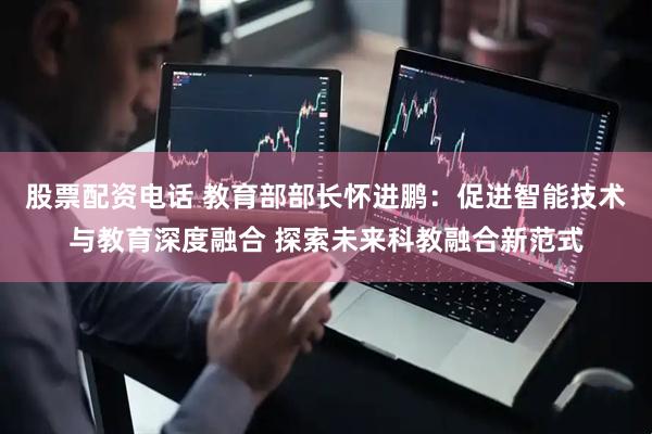 股票配资电话 教育部部长怀进鹏：促进智能技术与教育深度融合 探索未来科教融合新范式
