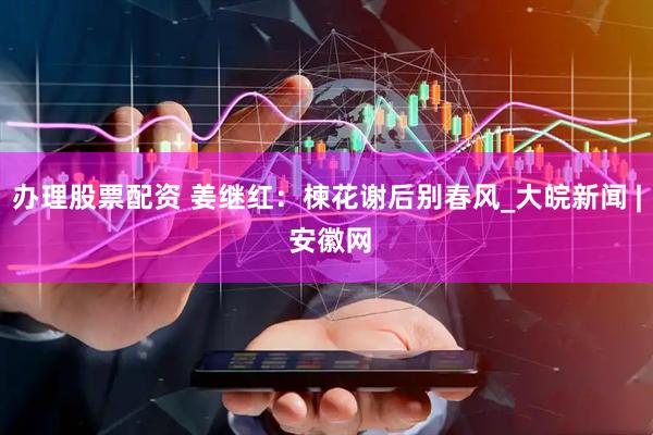 办理股票配资 姜继红：楝花谢后别春风_大皖新闻 | 安徽网