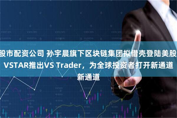 股市配资公司 孙宇晨旗下区块链集团拟借壳登陆美股 VSTAR推出VS Trader，为全球投资者打开新通道