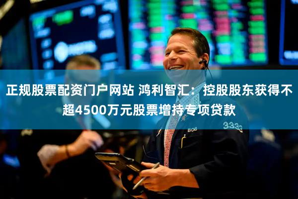 正规股票配资门户网站 鸿利智汇：控股股东获得不超4500万元股票增持专项贷款