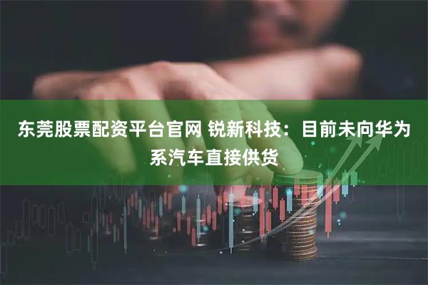 东莞股票配资平台官网 锐新科技：目前未向华为系汽车直接供货