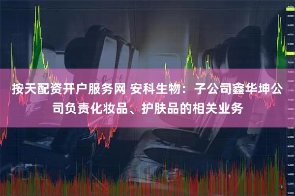 按天配资开户服务网 安科生物：子公司鑫华坤公司负责化妆品、护肤品的相关业务
