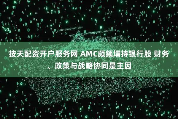 按天配资开户服务网 AMC频频增持银行股 财务、政策与战略协同是主因