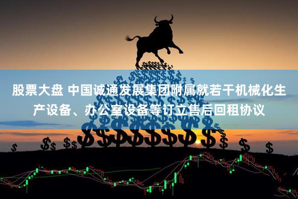 股票大盘 中国诚通发展集团附属就若干机械化生产设备、办公室设备等订立售后回租协议