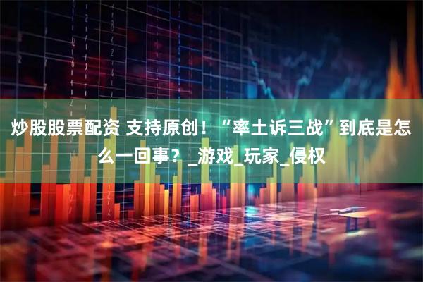 炒股股票配资 支持原创！“率土诉三战”到底是怎么一回事？_游戏_玩家_侵权