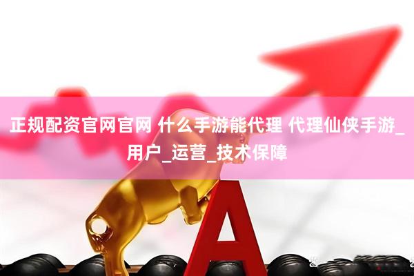 正规配资官网官网 什么手游能代理 代理仙侠手游_用户_运营_技术保障