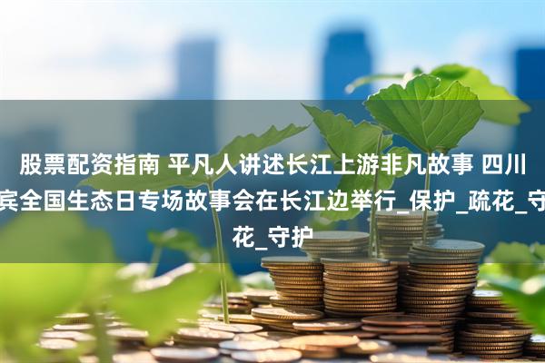 股票配资指南 平凡人讲述长江上游非凡故事 四川宜宾全国生态日专场故事会在长江边举行_保护_疏花_守护
