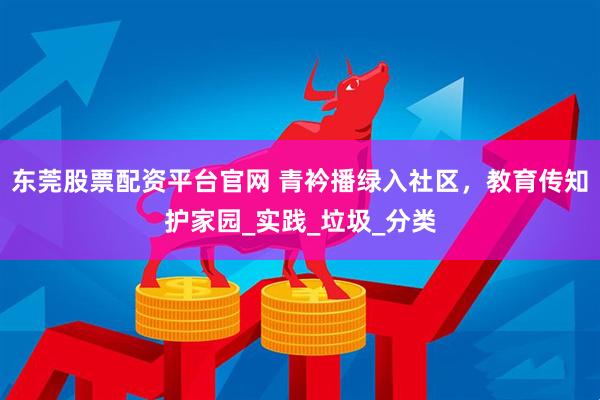 东莞股票配资平台官网 青衿播绿入社区，教育传知护家园_实践_垃圾_分类