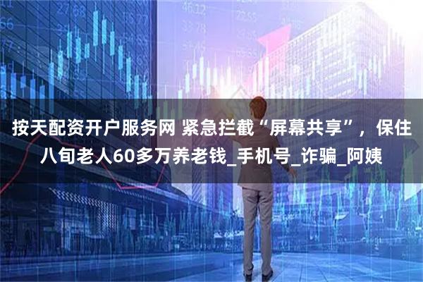 按天配资开户服务网 紧急拦截“屏幕共享”，保住八旬老人60多万养老钱_手机号_诈骗_阿姨