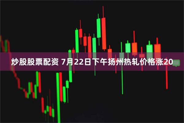 炒股股票配资 7月22日下午扬州热轧价格涨20