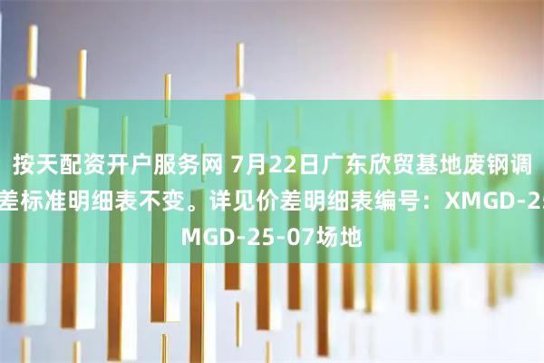 按天配资开户服务网 7月22日广东欣贸基地废钢调价通知价差标准明细表不变。详见价差明细表编号：XMGD-25-07场地