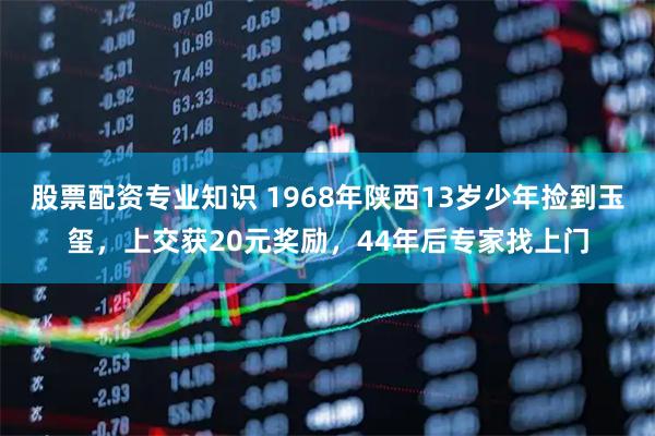 股票配资专业知识 1968年陕西13岁少年捡到玉玺，上交获20元奖励，44年后专家找上门