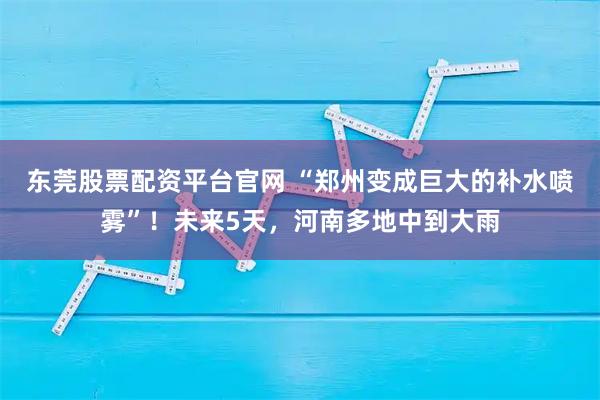 东莞股票配资平台官网 “郑州变成巨大的补水喷雾”！未来5天，河南多地中到大雨