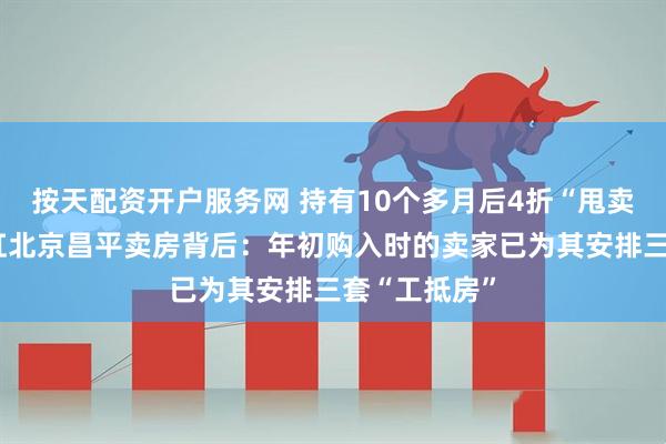 按天配资开户服务网 持有10个多月后4折“甩卖”！东方雨虹北京昌平卖房背后：年初购入时的卖家已为其安排三套“工抵房”